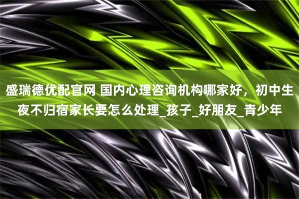 盛瑞德優(yōu)配官網(wǎng) 國內(nèi)心理咨詢機構(gòu)哪家好，初中生夜不歸宿家長要怎么處理_孩子_好朋友_青少年